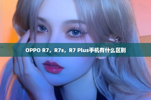 OPPO R7，R7s，R7 Plus手机有什么区别
