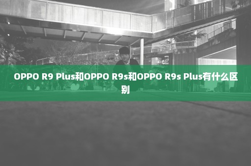 OPPO R9 Plus和OPPO R9s和OPPO R9s Plus有什么区别