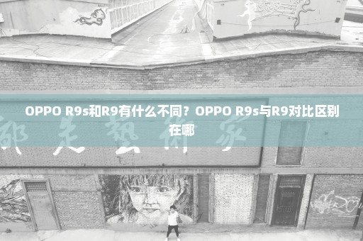 OPPO R9s和R9有什么不同？OPPO R9s与R9对比区别在哪