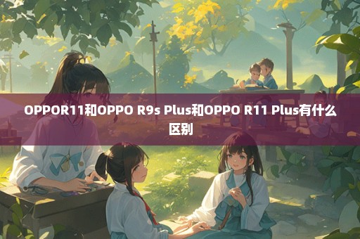 OPPOR11和OPPO R9s Plus和OPPO R11 Plus有什么区别