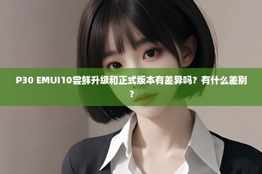P30 EMUI10尝鲜升级和正式版本有差异吗？有什么差别？