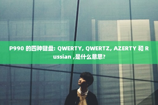 P990 的四种键盘: QWERTY, QWERTZ, AZERTY 和 Russian ,是什么意思?