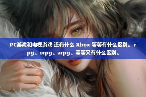 PC游戏和电视游戏 还有什么 Xbox 等等有什么区别。 rpg、orpg、arpg、等等又有什么区别。