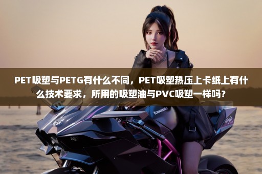 PET吸塑与PETG有什么不同，PET吸塑热压上卡纸上有什么技术要求，所用的吸塑油与PVC吸塑一样吗？