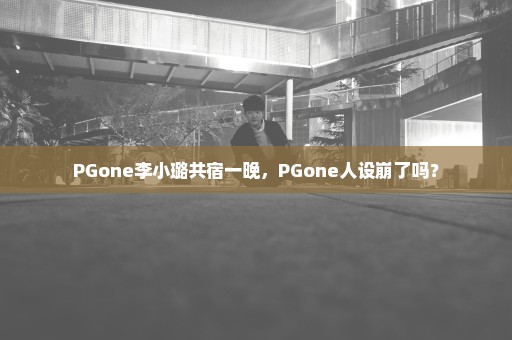 PGone李小璐共宿一晚，PGone人设崩了吗？