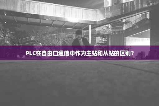 PLC在自由口通信中作为主站和从站的区别？