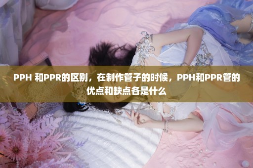 PPH 和PPR的区别，在制作管子的时候，PPH和PPR管的优点和缺点各是什么