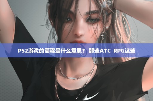 PS2游戏的简称是什么意思？ 那些ATC  RPG这些