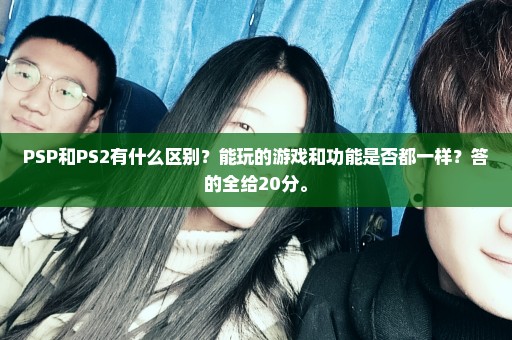 PSP和PS2有什么区别？能玩的游戏和功能是否都一样？答的全给20分。