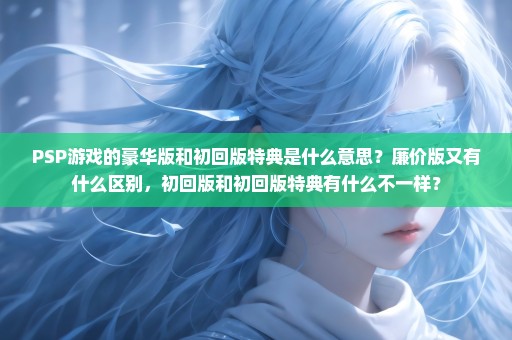 PSP游戏的豪华版和初回版特典是什么意思？廉价版又有什么区别，初回版和初回版特典有什么不一样？