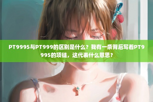 PT9995与PT999的区别是什么？我有一条背后写着PT9995的项链，这代表什么意思？