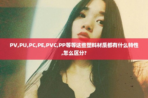 PV,PU,PC,PE,PVC,PP等等这些塑料材质都有什么特性,怎么区分?