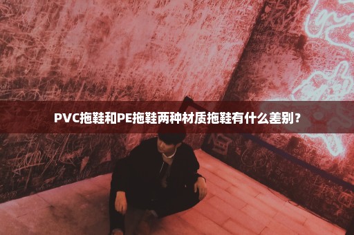 PVC拖鞋和PE拖鞋两种材质拖鞋有什么差别？