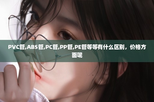 PVC管,ABS管,PC管,PP管,PE管等等有什么区别，价格方面呢