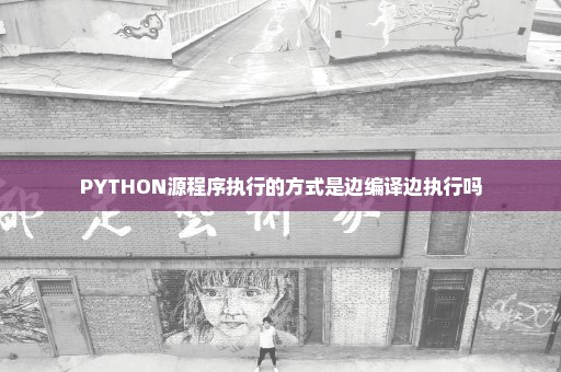 PYTHON源程序执行的方式是边编译边执行吗