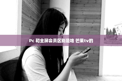 Pc 和全屏会员区别是啥 芒果tv的