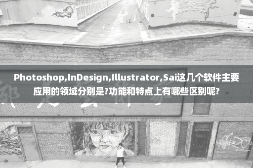 Photoshop,InDesign,Illustrator,Sai这几个软件主要应用的领域分别是?功能和特点上有哪些区别呢?