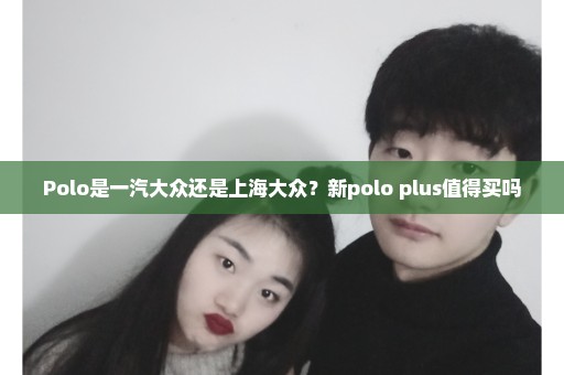 Polo是一汽大众还是上海大众？新polo plus值得买吗