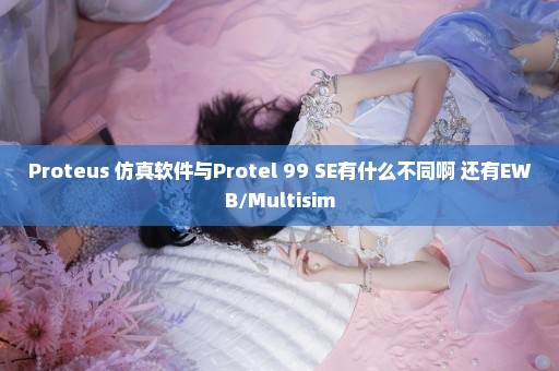 Proteus 仿真软件与Protel 99 SE有什么不同啊 还有EWB/Multisim