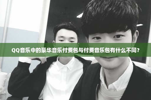 QQ音乐中的豪华音乐付费包与付费音乐包有什么不同？