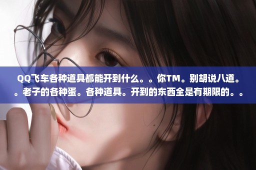 QQ飞车各种道具都能开到什么。。你TM。别胡说八道。。老子的各种蛋。各种道具。开到的东西全是有期限的。。