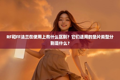 RF和FF法兰在使用上有什么区别？它们适用的垫片类型分别是什么？