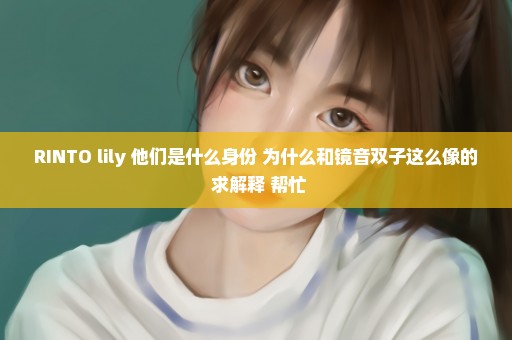 RINTO lily 他们是什么身份 为什么和镜音双子这么像的 求解释 帮忙