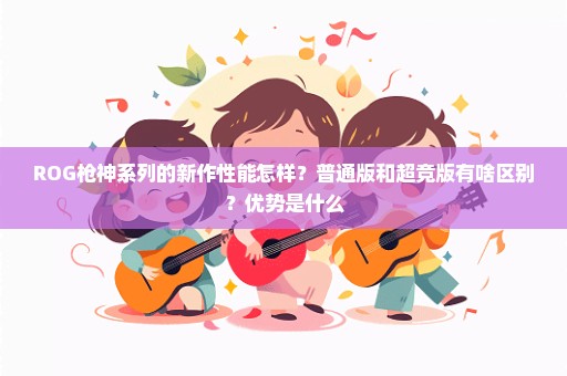 ROG枪神系列的新作性能怎样？普通版和超竞版有啥区别？优势是什么