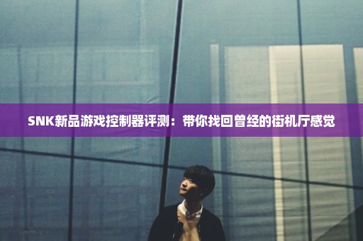 SNK新品游戏控制器评测：带你找回曾经的街机厅感觉