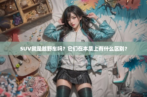 SUV就是越野车吗？它们在本质上有什么区别？