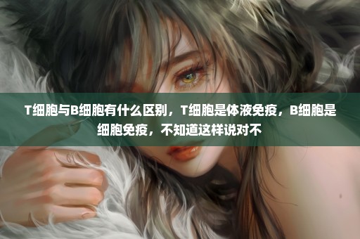 T细胞与B细胞有什么区别，T细胞是体液免疫，B细胞是细胞免疫，不知道这样说对不