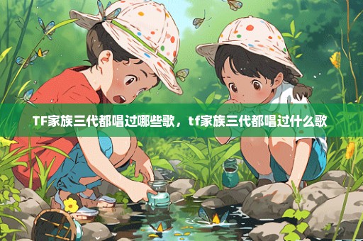 TF家族三代都唱过哪些歌，tf家族三代都唱过什么歌 