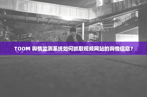 TOOM 舆情监测系统如何抓取视频网站的舆情信息？