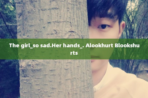 The girl_so sad.Her hands_. Alookhurt Blookshurts