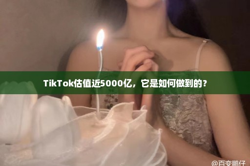 TikTok估值近5000亿，它是如何做到的？