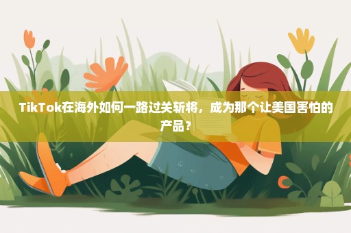 TikTok在海外如何一路过关斩将，成为那个让美国害怕的产品？