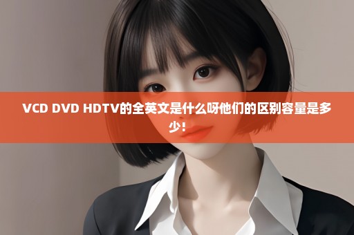 VCD DVD HDTV的全英文是什么呀他们的区别容量是多少!