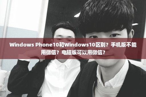 Windows Phone10和Windows10区别？手机版不能用微信？电脑版可以用微信？