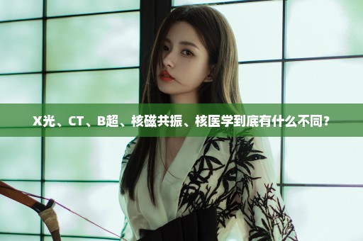 X光、CT、B超、核磁共振、核医学到底有什么不同？