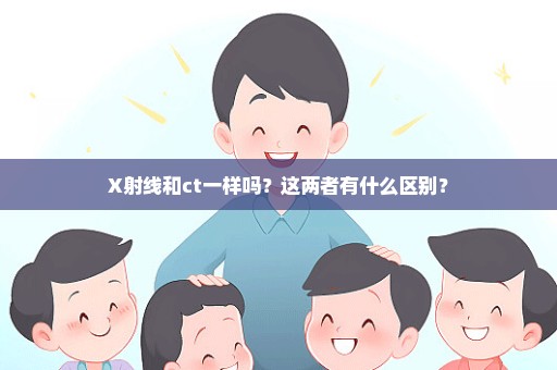X射线和ct一样吗？这两者有什么区别？
