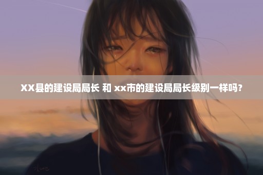 XX县的建设局局长 和 xx市的建设局局长级别一样吗？