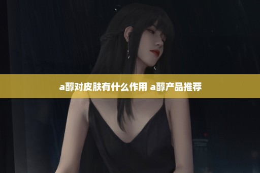 a醇对皮肤有什么作用 a醇产品推荐