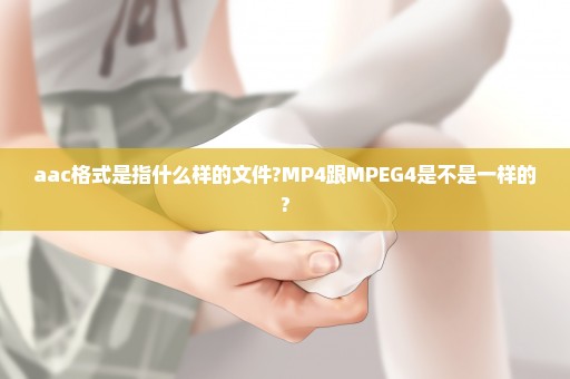 aac格式是指什么样的文件?MP4跟MPEG4是不是一样的?