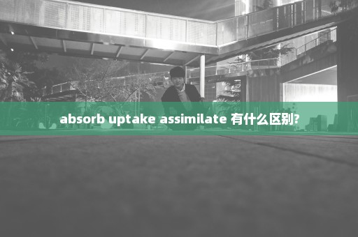 absorb uptake assimilate 有什么区别?