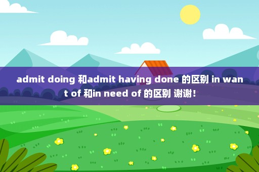 admit doing 和admit having done 的区别 in want of 和in need of 的区别 谢谢！
