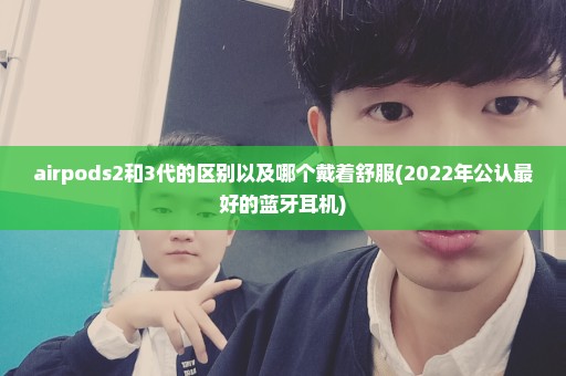 airpods2和3代的区别以及哪个戴着舒服(2022年公认最好的蓝牙耳机)