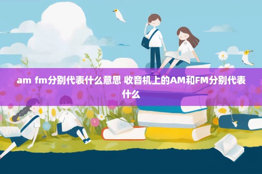am fm分别代表什么意思 收音机上的AM和FM分别代表什么