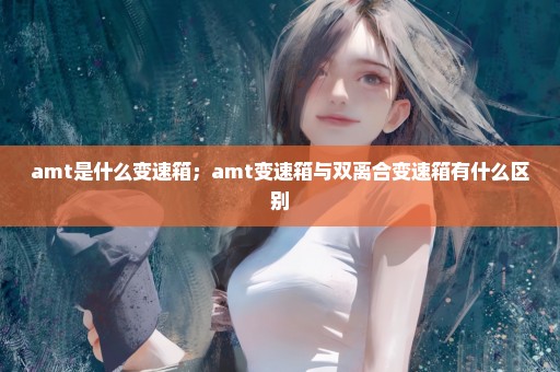 amt是什么变速箱；amt变速箱与双离合变速箱有什么区别