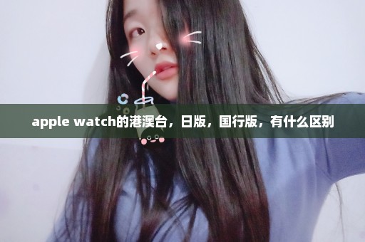 apple watch的港澳台，日版，国行版，有什么区别