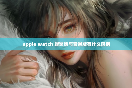 apple watch 蜂窝版与普通版有什么区别